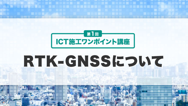 ICT施工ワンポイント講座【第１回】RTK-GNSSについて