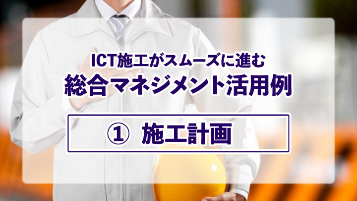 ICT施工がスムーズに進む総合マネジメント活用例【①施工計画】